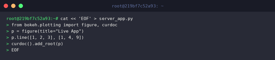 cat « &lsquo;EOF&rsquo; > server_app.py
from bokeh.plotting import figure, curdoc
p = figure(title=&ldquo;Live App&rdquo;)
p.line([1, 2, 3], [1, 4, 9])
curdoc().add_root(p)
EOF