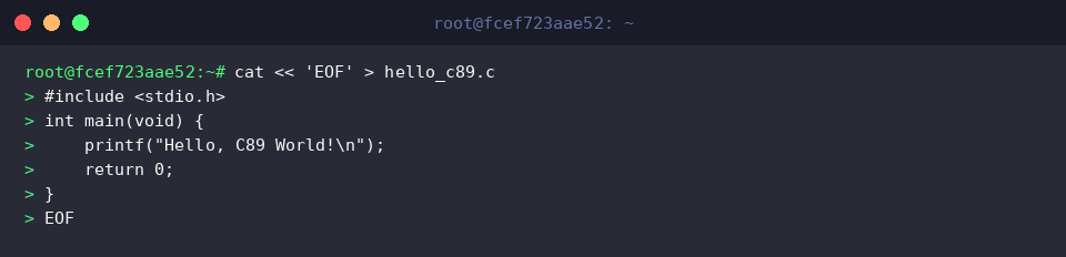 cat « ‘EOF’ > hello_c89.c
#include <stdio.h>
int main(void) {
printf(“Hello, C89 World!\n”);
return 0;
}
EOF