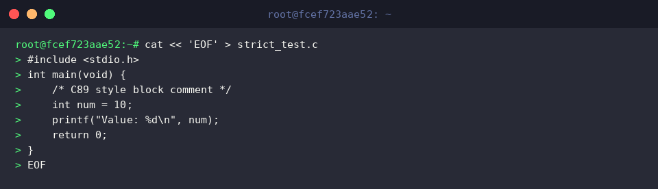 cat « ‘EOF’ > strict_test.c
#include <stdio.h>
int main(void) {
/* C89 style block comment */
int num = 10;
printf(“Value: %d\n”, num);
return 0;
}
EOF