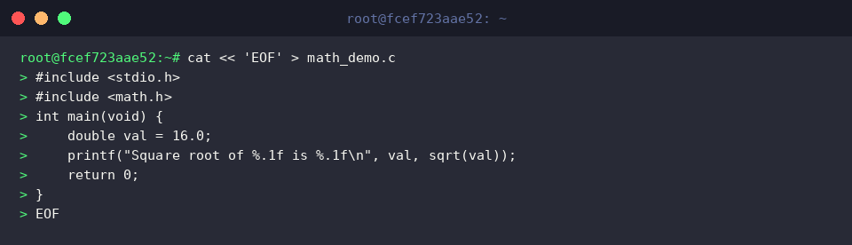 cat « ‘EOF’ > math_demo.c
#include <stdio.h>
#include <math.h>
int main(void) {
double val = 16.0;
printf(“Square root of %.1f is %.1f\n”, val, sqrt(val));
return 0;
}
EOF