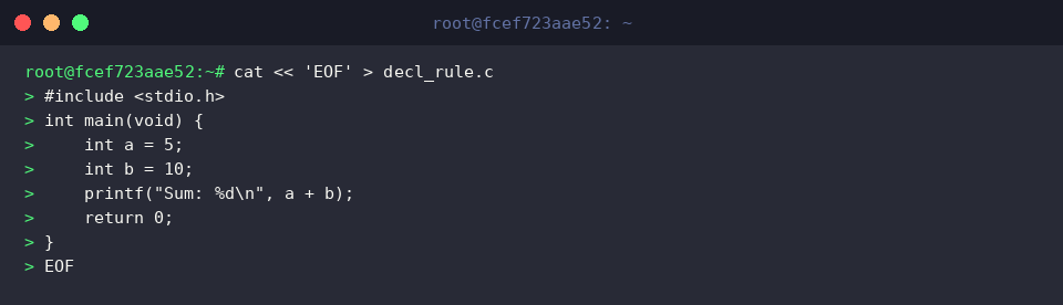 cat « ‘EOF’ > decl_rule.c
#include <stdio.h>
int main(void) {
int a = 5;
int b = 10;
printf(“Sum: %d\n”, a + b);
return 0;
}
EOF