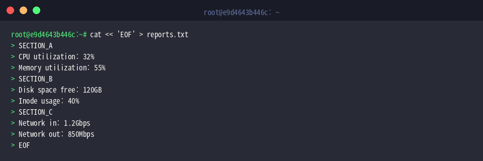 cat « ‘EOF’ > reports.txt
SECTION_A
CPU utilization: 32%
Memory utilization: 55%
SECTION_B
Disk space free: 120GB
Inode usage: 40%
SECTION_C
Network in: 1.2Gbps
Network out: 850Mbps
EOF